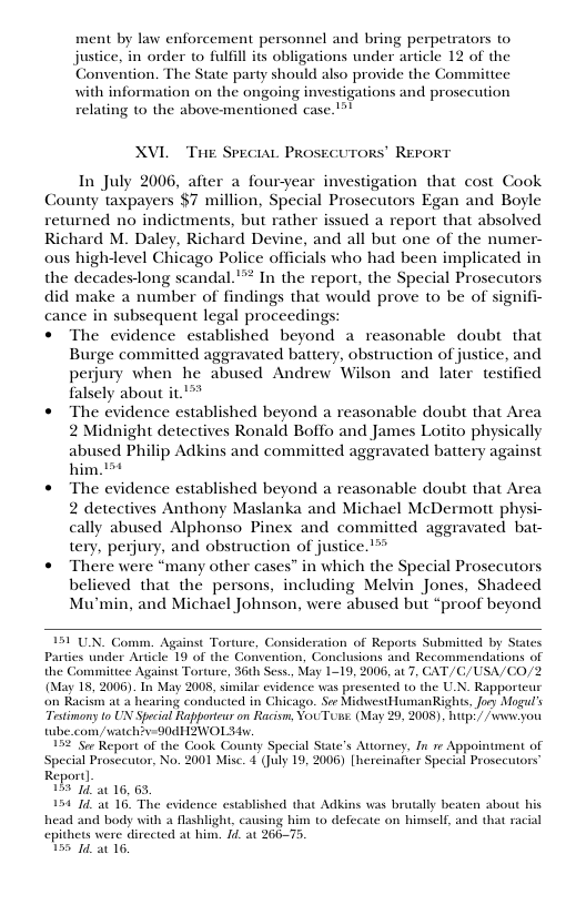 ment by law enforcement personnel and bring perpetrators to justice, in order to fulfill its obligations under article 12 of the Convention. The State party should also provide the Gommitiee with information on the ongoing investigations and prosecution relating to the above-mentioned case. !  XVL  ThE SPECIAL PROSECUTORS’ REPORT  In July 2006, after a fouryear investigation that cost Cook County taxpayers $7 million, Special Prosecutors Egan and Boyle returned no indictments, but rather issued a report that absolved Richard M. Daley, Richard Devine, and all but one of the numer- ous high-level Chicago Police officials who had been implicated in the decades-long scandal. "™ In the report, the Special Prosecutors did make a number of findings that would prove to be of signifi- cance in subsequent legal proceeding © The evidence established beyond a reasonable doubt that  Burge committed aggravated battery, obstruction of justice, and perjury when he abused Andrew Wilson and later testified falsely about it.’**  « The evidence established beyond a reasonable doubt that Area 2 Midnight detectives Ronald Boffo and James Lotito physically abused Philip Adkins and committed aggravated battery against him. 1  « The evidence established beyond a reasonable doubt that Area 2 detectives Anthony Maslanka and Michael McDermott physi- cally abused Alphonso Pinex and committed aggravated bat- tery, perjury, and obstruction of justice.’”  © There were “many other cases” in which the Special Prosecutors believed that the persons, including Melvin Jones, Shadeed Mu’min, and Michael Johnson, were abused but “proof beyond  151 UN. Comm. Against Toruure, Consideration of Reports Submitied by States Parties under Article 19 of the Convention, Conclusions and Recommendations of the Commitiee Against Torture, 36h Sess., May 1-19, 2006, at 7, CAT/C, (May 18, 2006). In May 2008, similar evidence was presented (o the UN. Rapporteur on Racism at 2 hearing conducted in Chicago. See MidvwestHumanRights, Jory Mogul’s Testimony to UN Speial Rapporteur on Racism, YouToms. (May 29, 2008), hutp’/ /s you tbe.com/watch?v=00dH2ZWOL v  52 Sor Report of the Gook County Special State’s Attorney, In re Appointment of ‘Special Prosceutor, No. 2001 Misc. 4 (July 19, 2006) [hereinafier Special Prosccutors’ Report]  15504 a0 16, 65.  154 74, 16. The evidence established that Adkins was br Mashlight, causing him to defe dirceted at him. 4. at 266-75.  SA/CO/2  ly beaten shout his e on himself, and that racial  head and body with epithets we 155 14 a0 16.  